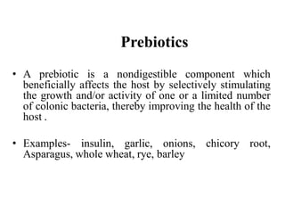 Prebiotics
• A prebiotic is a nondigestible component which
beneficially affects the host by selectively stimulating
the growth and/or activity of one or a limited number
of colonic bacteria, thereby improving the health of the
host .
• Examples- insulin, garlic, onions, chicory root,
Asparagus, whole wheat, rye, barley
 