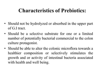 Characteristics of Prebiotics:
• Should not be hydrolyzed or absorbed in the upper part
of G.I tract.
• Should be a selective substrate for one or a limited
number of potentially bacterial commercial to the colon
culture protagonist.
• Should be able to alter the colonic microflora towards a
healthier composition or selectively stimulates the
growth and or activity of intestinal bacteria associated
with health and well being.
 