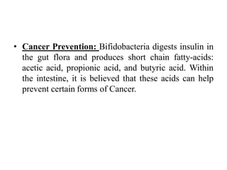 • Cancer Prevention: Bifidobacteria digests insulin in
the gut flora and produces short chain fatty-acids:
acetic acid, propionic acid, and butyric acid. Within
the intestine, it is believed that these acids can help
prevent certain forms of Cancer.
 