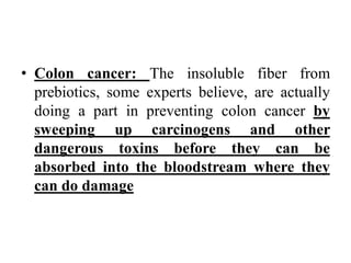 • Colon cancer: The insoluble fiber from
prebiotics, some experts believe, are actually
doing a part in preventing colon cancer by
sweeping up carcinogens and other
dangerous toxins before they can be
absorbed into the bloodstream where they
can do damage
 
