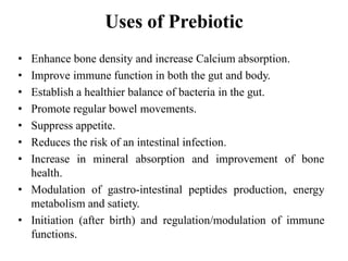 Uses of Prebiotic
• Enhance bone density and increase Calcium absorption.
• Improve immune function in both the gut and body.
• Establish a healthier balance of bacteria in the gut.
• Promote regular bowel movements.
• Suppress appetite.
• Reduces the risk of an intestinal infection.
• Increase in mineral absorption and improvement of bone
health.
• Modulation of gastro-intestinal peptides production, energy
metabolism and satiety.
• Initiation (after birth) and regulation/modulation of immune
functions.
 