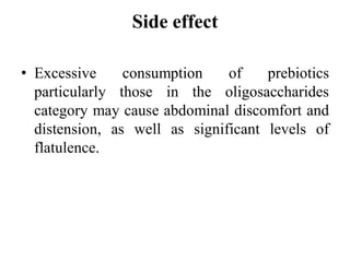 Side effect
• Excessive consumption of prebiotics
particularly those in the oligosaccharides
category may cause abdominal discomfort and
distension, as well as significant levels of
flatulence.
 
