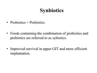 Synbiotics
• Probiotics + Prebiotics
• Foods containing the combination of probiotics and
prebiotics are referred to as sybiotics.
• Improved survival in upper GIT and more efficient
implantation.
 