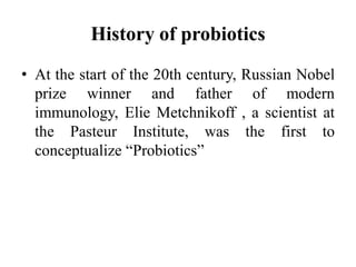 History of probiotics
• At the start of the 20th century, Russian Nobel
prize winner and father of modern
immunology, Elie Metchnikoff , a scientist at
the Pasteur Institute, was the first to
conceptualize “Probiotics”
 