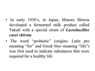 • In early 1930’s, in Japan, Minoru Shirota
developed a fermented milk product called
Yakult with a special strain of Lactobacillus
casei shirota.
• The word “probiotic” (origins: Latin pro
meaning “for” and Greek bios meaning “life”)
was first used to indicate substances that were
required for a healthy life
 