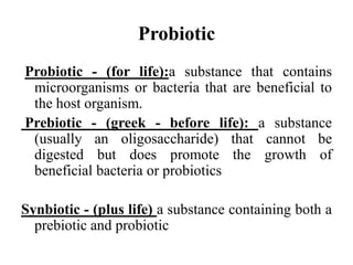 Probiotic
Probiotic - (for life):a substance that contains
microorganisms or bacteria that are beneficial to
the host organism.
Prebiotic - (greek - before life): a substance
(usually an oligosaccharide) that cannot be
digested but does promote the growth of
beneficial bacteria or probiotics
Synbiotic - (plus life) a substance containing both a
prebiotic and probiotic
 
