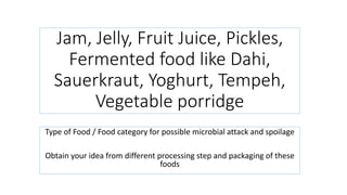 Jam, Jelly, Fruit Juice, Pickles,
Fermented food like Dahi,
Sauerkraut, Yoghurt, Tempeh,
Vegetable porridge
Type of Food / Food category for possible microbial attack and spoilage
Obtain your idea from different processing step and packaging of these
foods
 