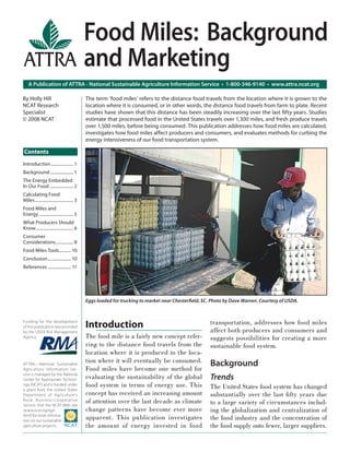 Food Miles: Background
                                               and Marketing
    A Publication of ATTRA - National Sustainable Agriculture Information Service • 1-800-346-9140 • www.attra.ncat.org

By Holly Hill                                  The term ‘food miles’ refers to the distance food travels from the location where it is grown to the
NCAT Research                                  location where it is consumed, or in other words, the distance food travels from farm to plate. Recent
Specialist                                     studies have shown that this distance has been steadily increasing over the last ﬁfty years. Studies
© 2008 NCAT                                    estimate that processed food in the United States travels over 1,300 miles, and fresh produce travels
                                               over 1,500 miles, before being consumed. This publication addresses how food miles are calculated,
                                               investigates how food miles affect producers and consumers, and evaluates methods for curbing the
                                               energy intensiveness of our food transportation system.

Contents
Introduction ..................... 1
Background ...................... 1
The Energy Embedded
In Our Food ...................... 2
Calculating Food
Miles .................................... 3
Food Miles and
Energy ................................ 5
What Producers Should
Know ................................... 6
Consumer
Considerations ................ 8
Food Miles Tools ........... 10
Conclusion ...................... 10
References ...................... 11




                                               Eggs loaded for trucking to market near Chesterﬁeld, SC. Photo by Dave Warren. Courtesy of USDA.



Funding for the development
                                               Introduction                                            transportation, addresses how food miles
of this publication was provided
by the USDA Risk Management                                                                            affect both producers and consumers and
Agency.                                        The food mile is a fairly new concept refer-            suggests possibilities for creating a more
                                               ring to the distance food travels from the              sustainable food system.
                                               location where it is produced to the loca-
ATTRA—National Sustainable
                                               tion where it will eventually be consumed.              Background
Agriculture Information Ser-                   Food miles have become one method for
vice is managed by the National
Center for Appropriate Technol-                evaluating the sustainability of the global             Trends
ogy (NCAT) and is funded under                 food system in terms of energy use. This                The United States food system has changed
a grant from the United States
Department of Agriculture’s                    concept has received an increasing amount               substantially over the last ﬁ fty years due
Rural Business- Cooperative
Service. Visit the NCAT Web site
                                               of attention over the last decade as climate            to a large variety of circumstances includ-
(www.ncat.org/agri.                            change patterns have become ever more                   ing the globalization and centralization of
html) for more informa-
tion on our sustainable
                                               apparent. This publication investigates                 the food industry and the concentration of
agriculture projects.                          the amount of energy invested in food                   the food supply onto fewer, larger suppliers.
 