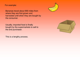 For example:
Bananas travel about 900 miles from
where they are first grown and
harvested until when they are bought by
the consumer.
Usually, imported food is finally
bought by the supermarkets to sell to
the end purchaser.
This is a lengthy process.
 