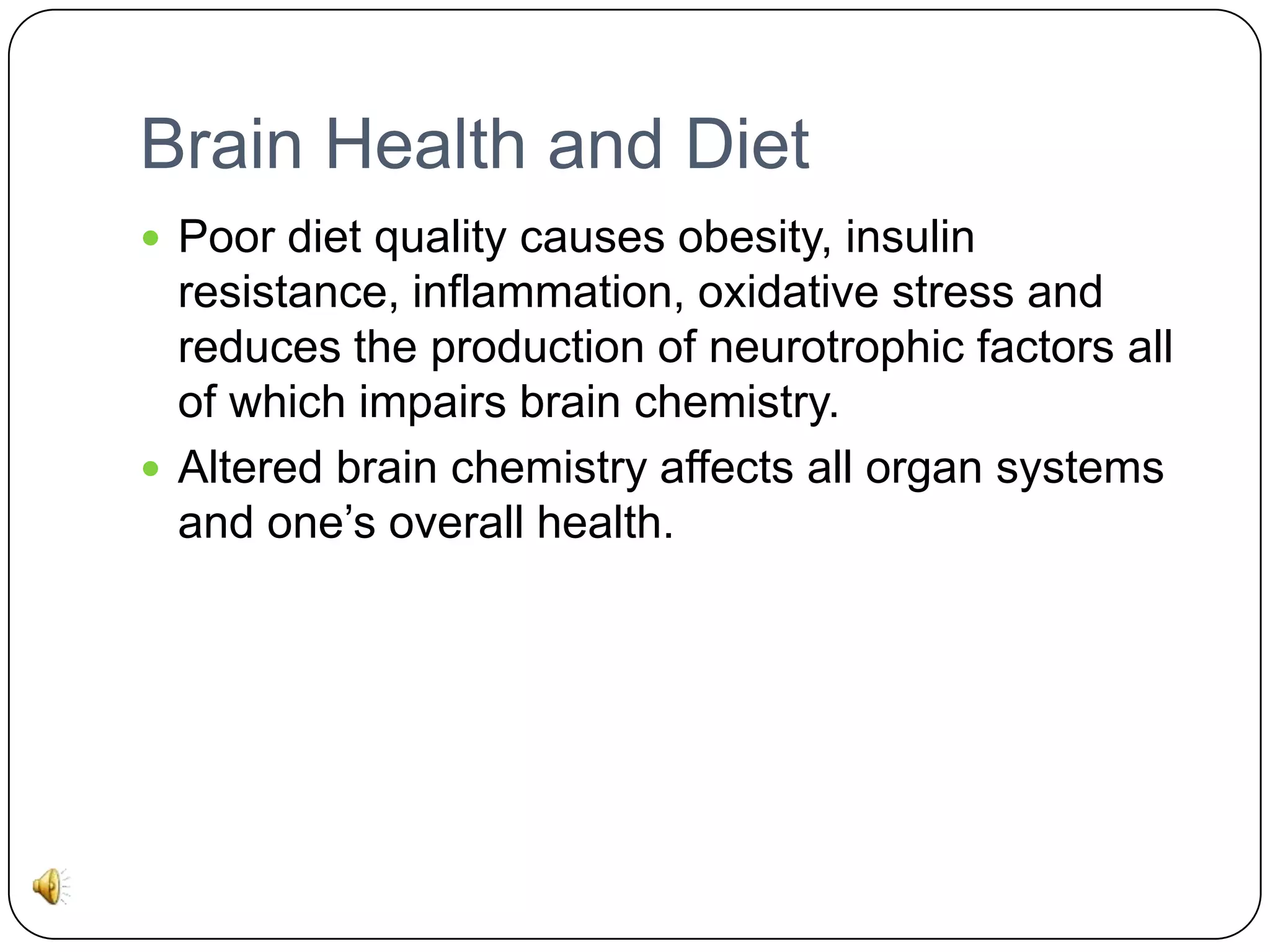 Brain Health and Diet
 Poor diet quality causes obesity, insulin

resistance, inflammation, oxidative stress and
reduces the production of neurotrophic factors all
of which impairs brain chemistry.
 Altered brain chemistry affects all organ systems
and one’s overall health.

 