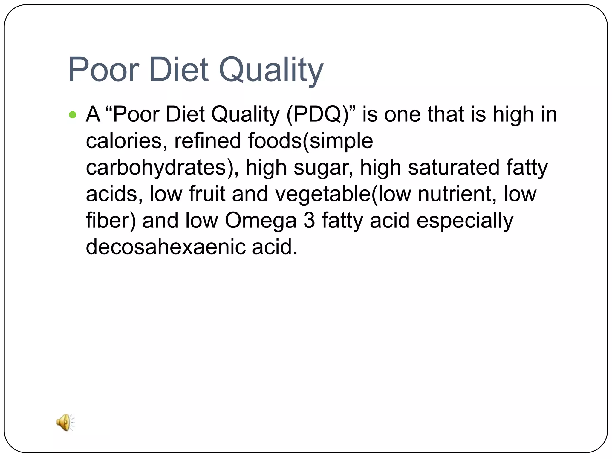 Poor Diet Quality
 A “Poor Diet Quality (PDQ)” is one that is high in

calories, refined foods(simple
carbohydrates), high sugar, high saturated fatty
acids, low fruit and vegetable(low nutrient, low
fiber) and low Omega 3 fatty acid especially
decosahexaenic acid.

 