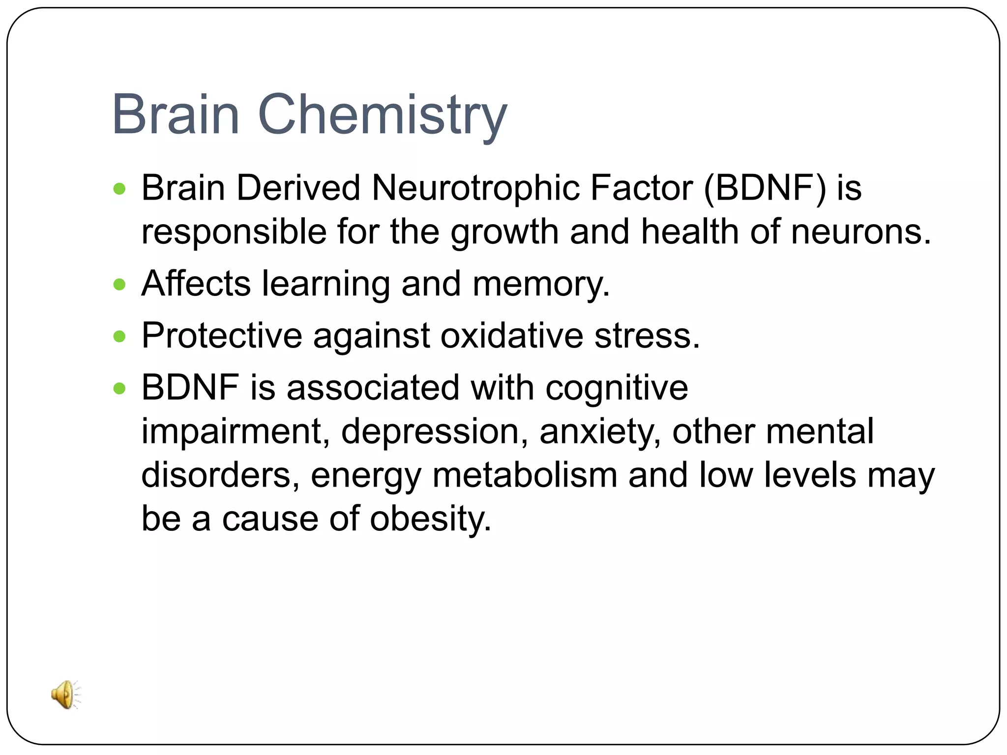 Brain Chemistry
 Brain Derived Neurotrophic Factor (BDNF) is

responsible for the growth and health of neurons.
 Affects learning and memory.
 Protective against oxidative stress.
 BDNF is associated with cognitive
impairment, depression, anxiety, other mental
disorders, energy metabolism and low levels may
be a cause of obesity.

 