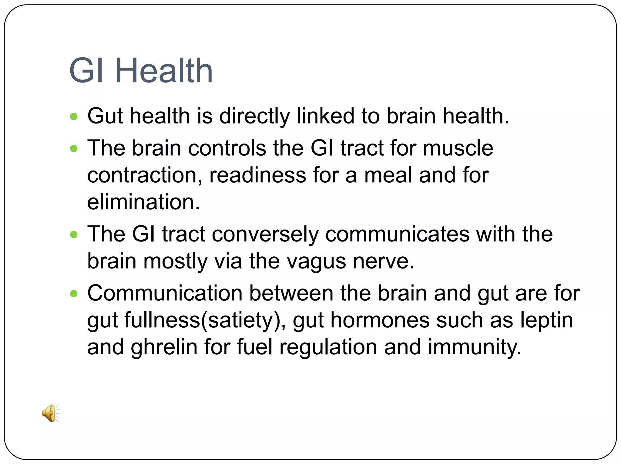GI Health
 Gut health is directly linked to brain health.
 The brain controls the GI tract for muscle

contraction, readiness for a meal and for
elimination.
 The GI tract conversely communicates with the
brain mostly via the vagus nerve.
 Communication between the brain and gut are for
gut fullness(satiety), gut hormones such as leptin
and ghrelin for fuel regulation and immunity.

 