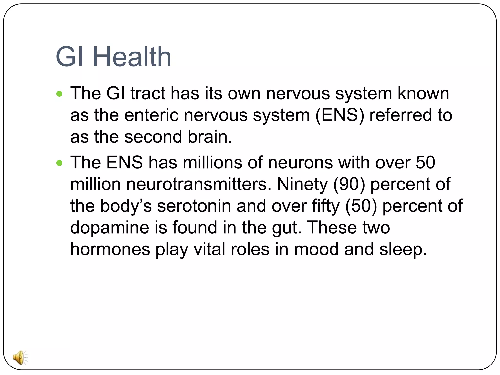 GI Health
 The GI tract has its own nervous system known

as the enteric nervous system (ENS) referred to
as the second brain.
 The ENS has millions of neurons with over 50
million neurotransmitters. Ninety (90) percent of
the body’s serotonin and over fifty (50) percent of
dopamine is found in the gut. These two
hormones play vital roles in mood and sleep.

 