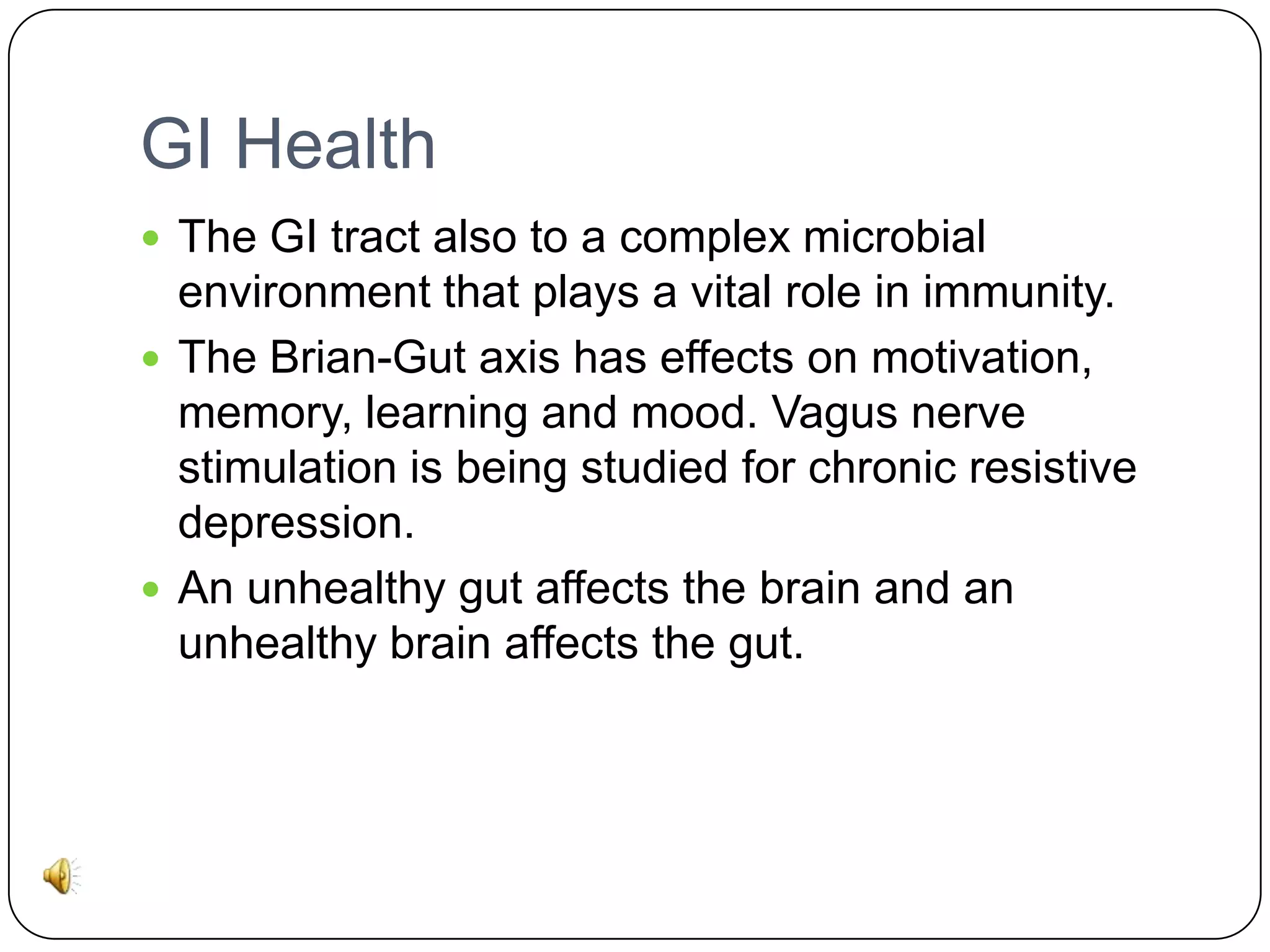 GI Health
 The GI tract also to a complex microbial

environment that plays a vital role in immunity.
 The Brian-Gut axis has effects on motivation,
memory, learning and mood. Vagus nerve
stimulation is being studied for chronic resistive
depression.
 An unhealthy gut affects the brain and an
unhealthy brain affects the gut.

 