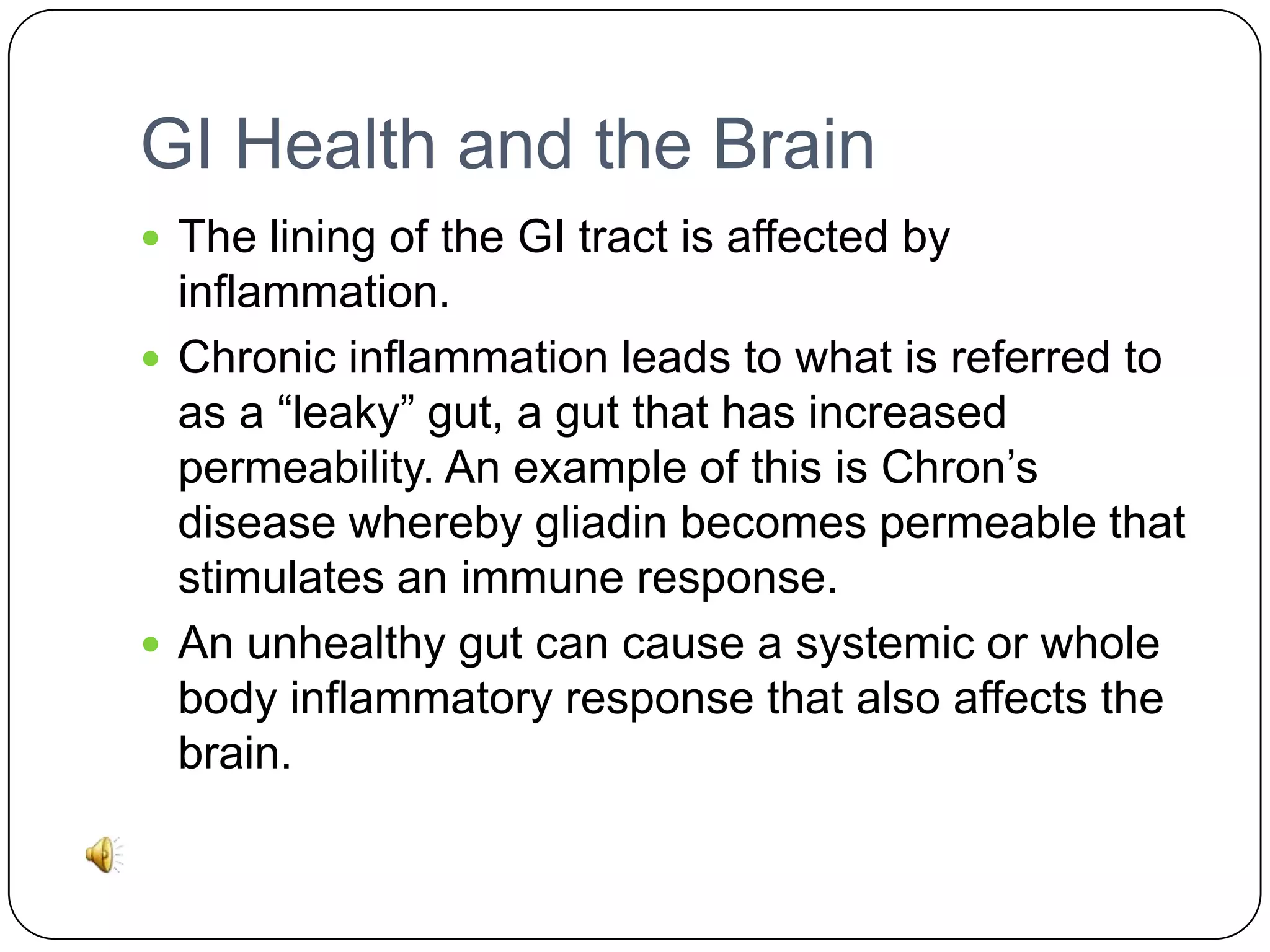 GI Health and the Brain
 The lining of the GI tract is affected by

inflammation.
 Chronic inflammation leads to what is referred to
as a “leaky” gut, a gut that has increased
permeability. An example of this is Chron’s
disease whereby gliadin becomes permeable that
stimulates an immune response.
 An unhealthy gut can cause a systemic or whole
body inflammatory response that also affects the
brain.

 