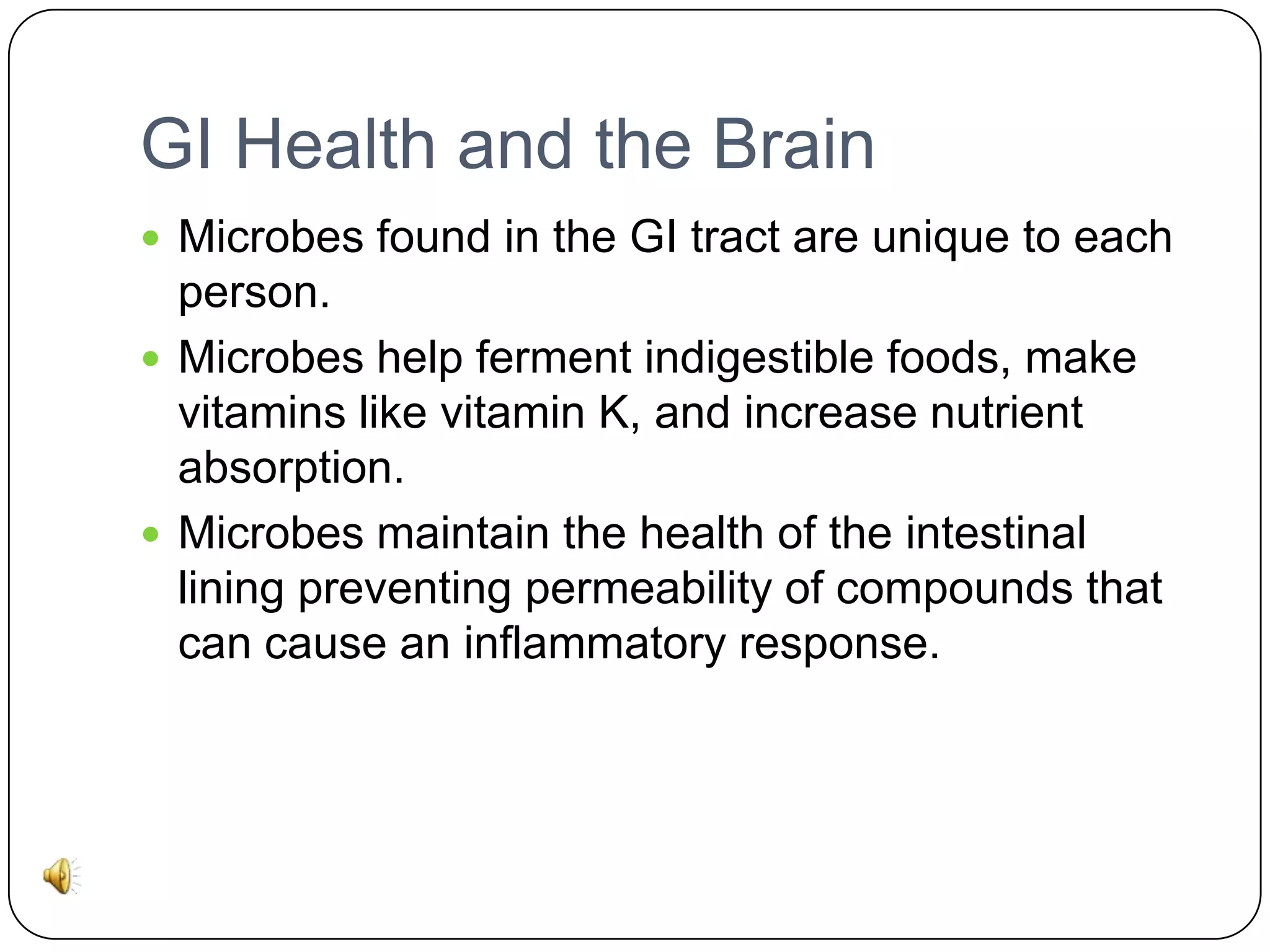 GI Health and the Brain
 Microbes found in the GI tract are unique to each

person.
 Microbes help ferment indigestible foods, make
vitamins like vitamin K, and increase nutrient
absorption.
 Microbes maintain the health of the intestinal
lining preventing permeability of compounds that
can cause an inflammatory response.

 