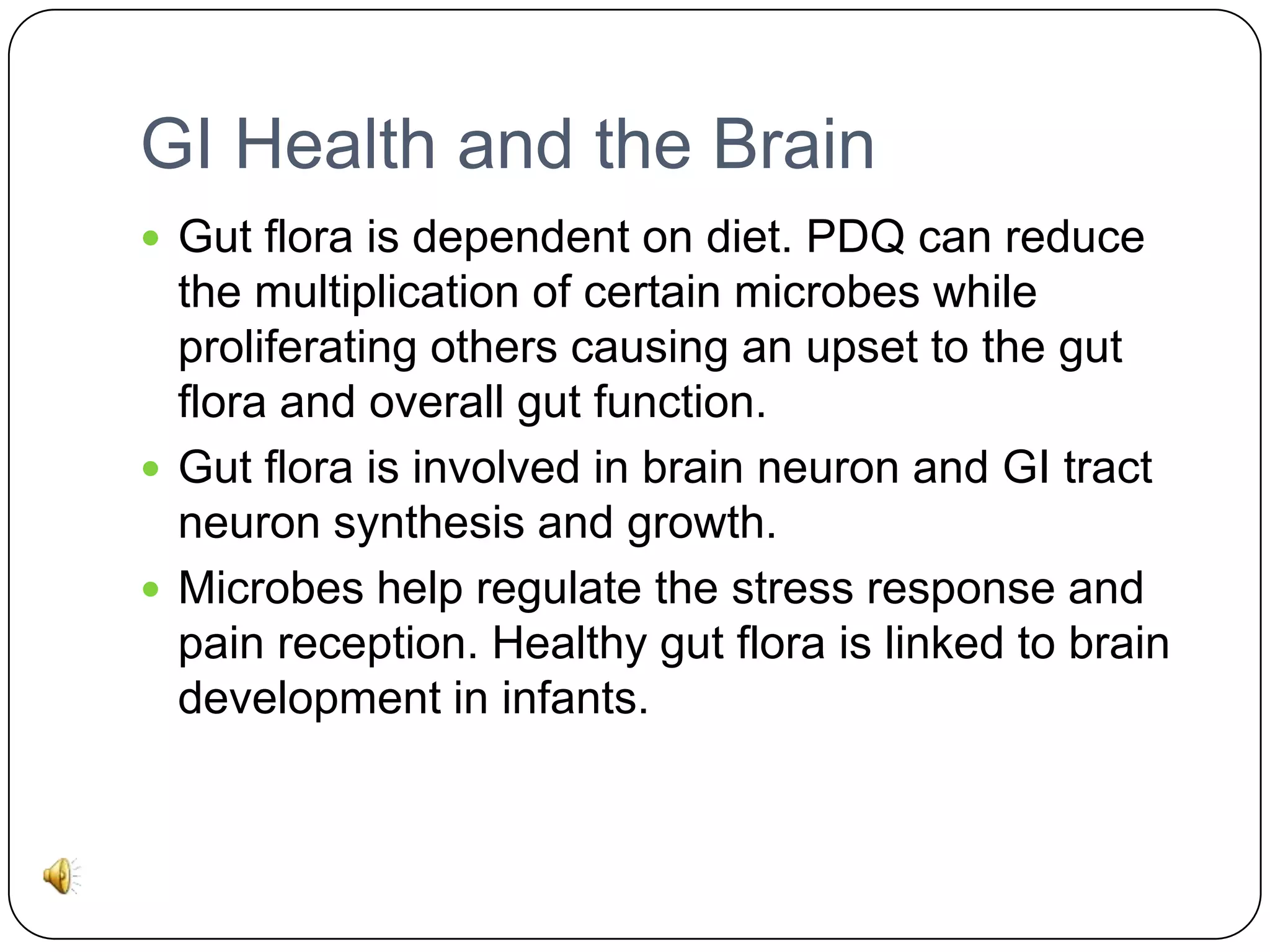 GI Health and the Brain
 Gut flora is dependent on diet. PDQ can reduce

the multiplication of certain microbes while
proliferating others causing an upset to the gut
flora and overall gut function.
 Gut flora is involved in brain neuron and GI tract
neuron synthesis and growth.
 Microbes help regulate the stress response and
pain reception. Healthy gut flora is linked to brain
development in infants.

 
