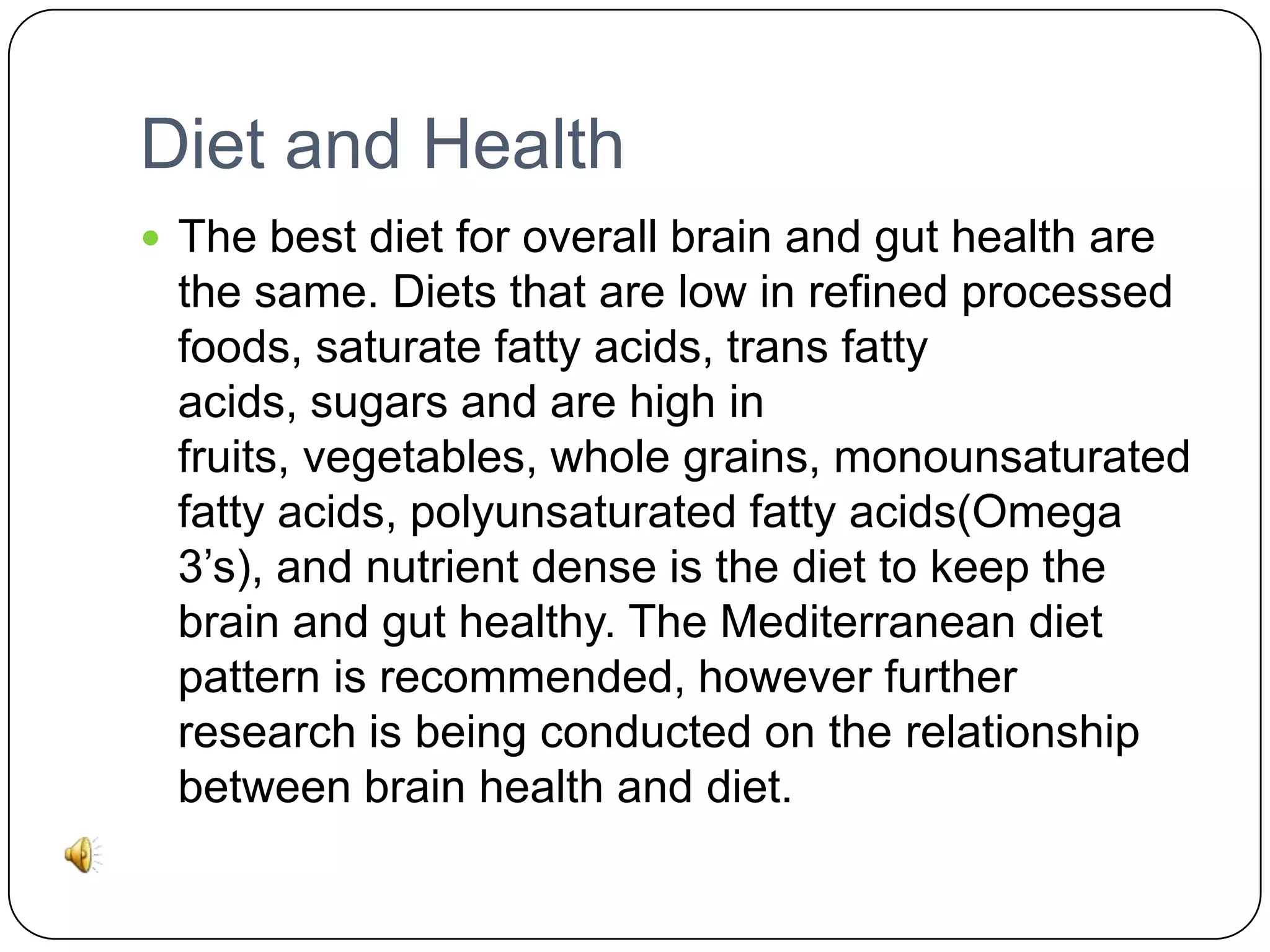 Diet and Health
 The best diet for overall brain and gut health are

the same. Diets that are low in refined processed
foods, saturate fatty acids, trans fatty
acids, sugars and are high in
fruits, vegetables, whole grains, monounsaturated
fatty acids, polyunsaturated fatty acids(Omega
3’s), and nutrient dense is the diet to keep the
brain and gut healthy. The Mediterranean diet
pattern is recommended, however further
research is being conducted on the relationship
between brain health and diet.

 