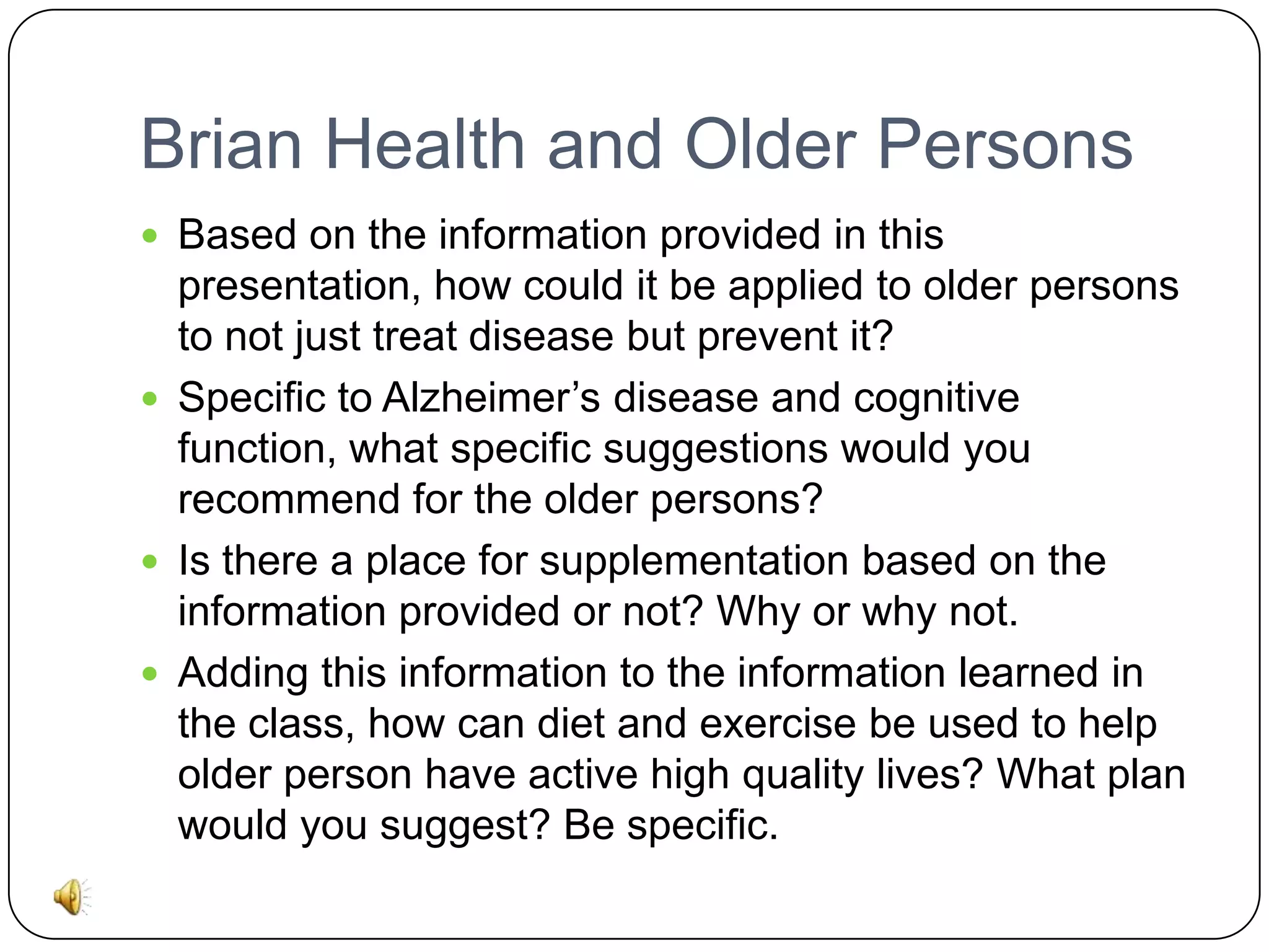 Brian Health and Older Persons
 Based on the information provided in this

presentation, how could it be applied to older persons
to not just treat disease but prevent it?
 Specific to Alzheimer’s disease and cognitive
function, what specific suggestions would you
recommend for the older persons?
 Is there a place for supplementation based on the
information provided or not? Why or why not.
 Adding this information to the information learned in
the class, how can diet and exercise be used to help
older person have active high quality lives? What plan
would you suggest? Be specific.

 