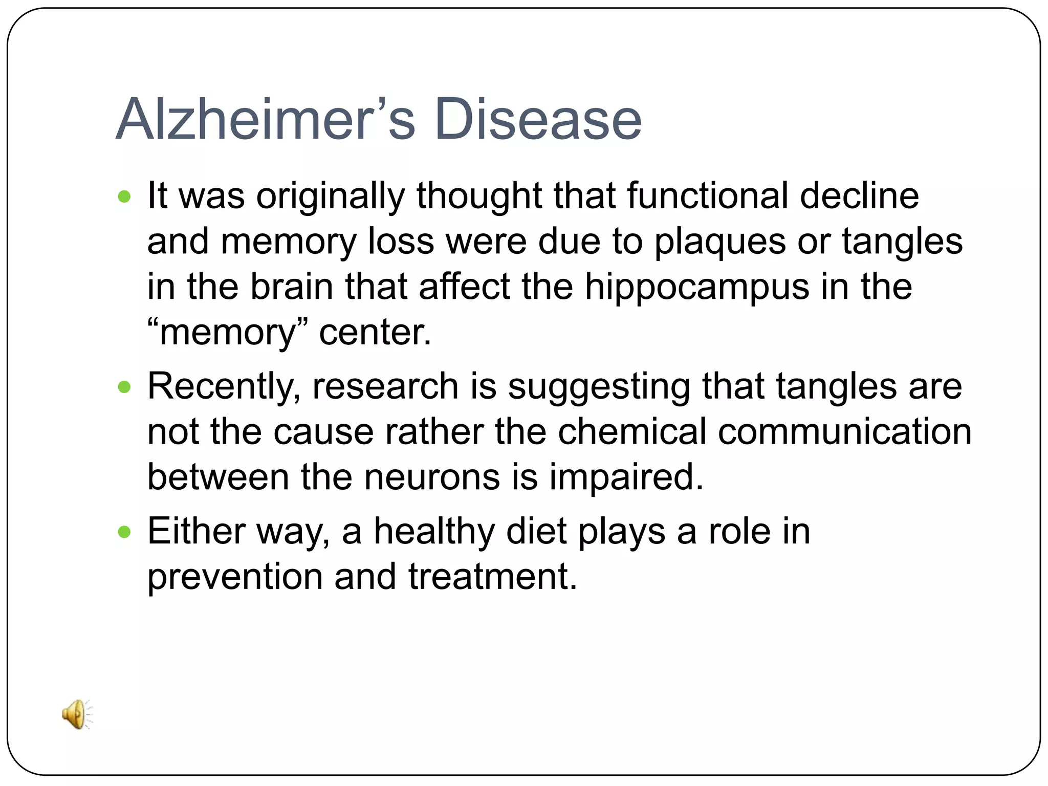 Alzheimer’s Disease
 It was originally thought that functional decline

and memory loss were due to plaques or tangles
in the brain that affect the hippocampus in the
“memory” center.
 Recently, research is suggesting that tangles are
not the cause rather the chemical communication
between the neurons is impaired.
 Either way, a healthy diet plays a role in
prevention and treatment.

 
