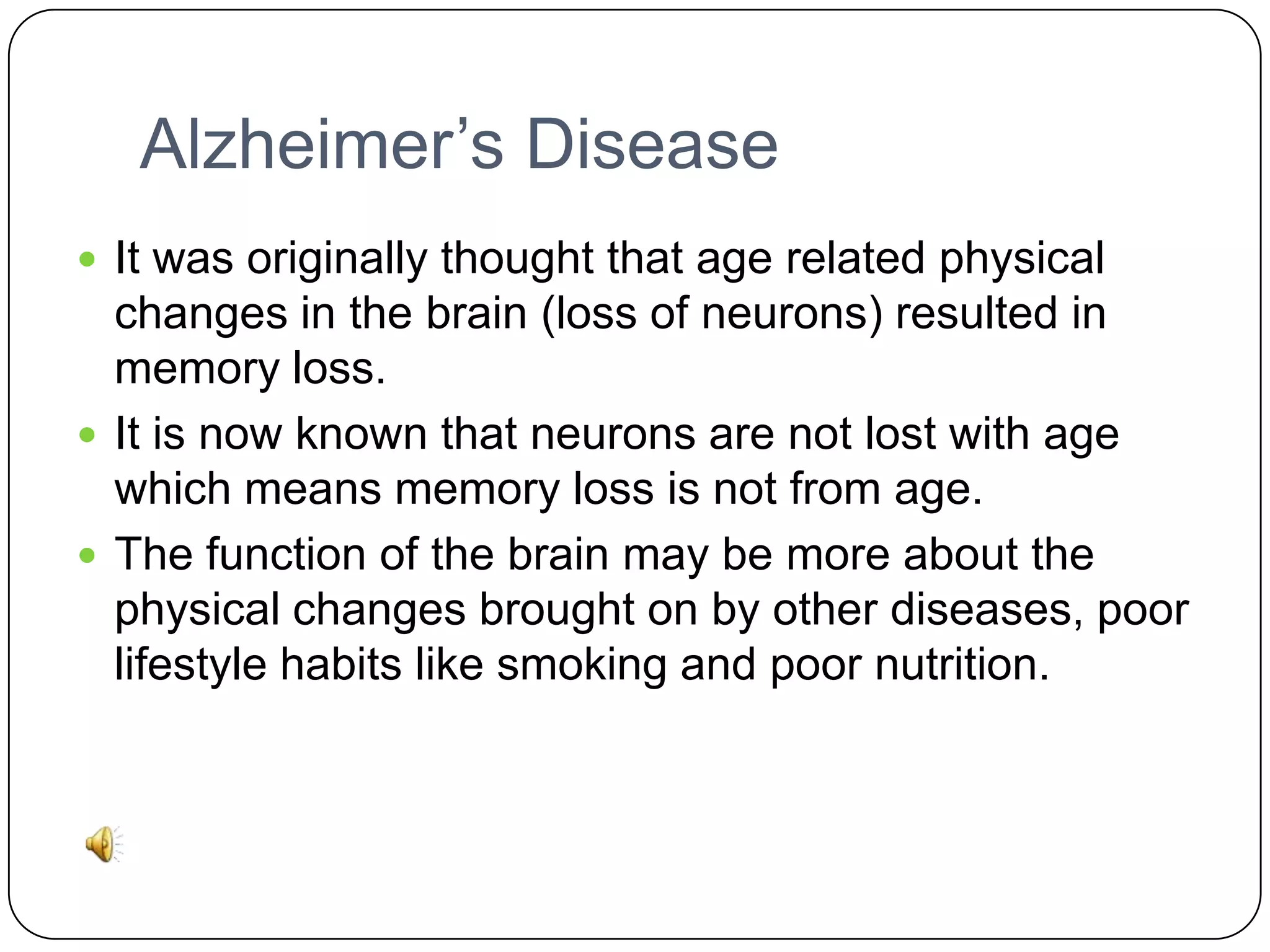 Alzheimer’s Disease
 It was originally thought that age related physical

changes in the brain (loss of neurons) resulted in
memory loss.
 It is now known that neurons are not lost with age
which means memory loss is not from age.
 The function of the brain may be more about the
physical changes brought on by other diseases, poor
lifestyle habits like smoking and poor nutrition.

 