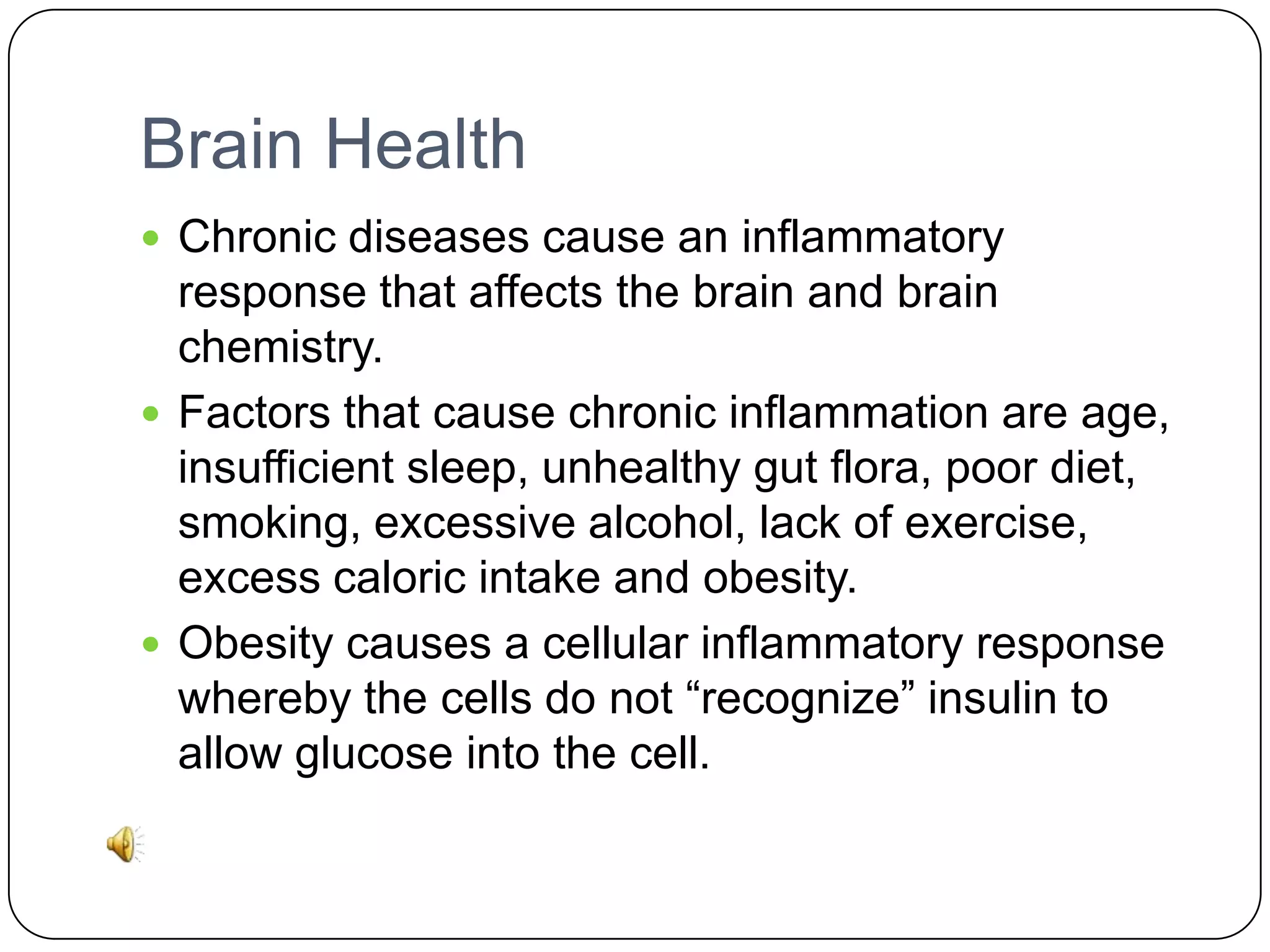 Brain Health
 Chronic diseases cause an inflammatory

response that affects the brain and brain
chemistry.
 Factors that cause chronic inflammation are age,
insufficient sleep, unhealthy gut flora, poor diet,
smoking, excessive alcohol, lack of exercise,
excess caloric intake and obesity.
 Obesity causes a cellular inflammatory response
whereby the cells do not “recognize” insulin to
allow glucose into the cell.

 