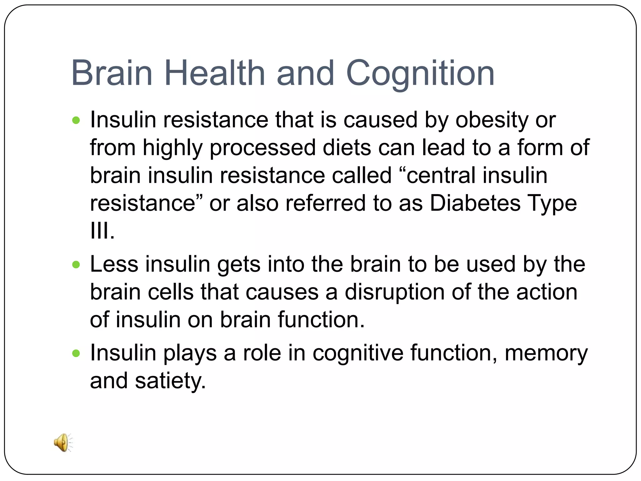 Brain Health and Cognition
 Insulin resistance that is caused by obesity or

from highly processed diets can lead to a form of
brain insulin resistance called “central insulin
resistance” or also referred to as Diabetes Type
III.
 Less insulin gets into the brain to be used by the
brain cells that causes a disruption of the action
of insulin on brain function.
 Insulin plays a role in cognitive function, memory
and satiety.

 