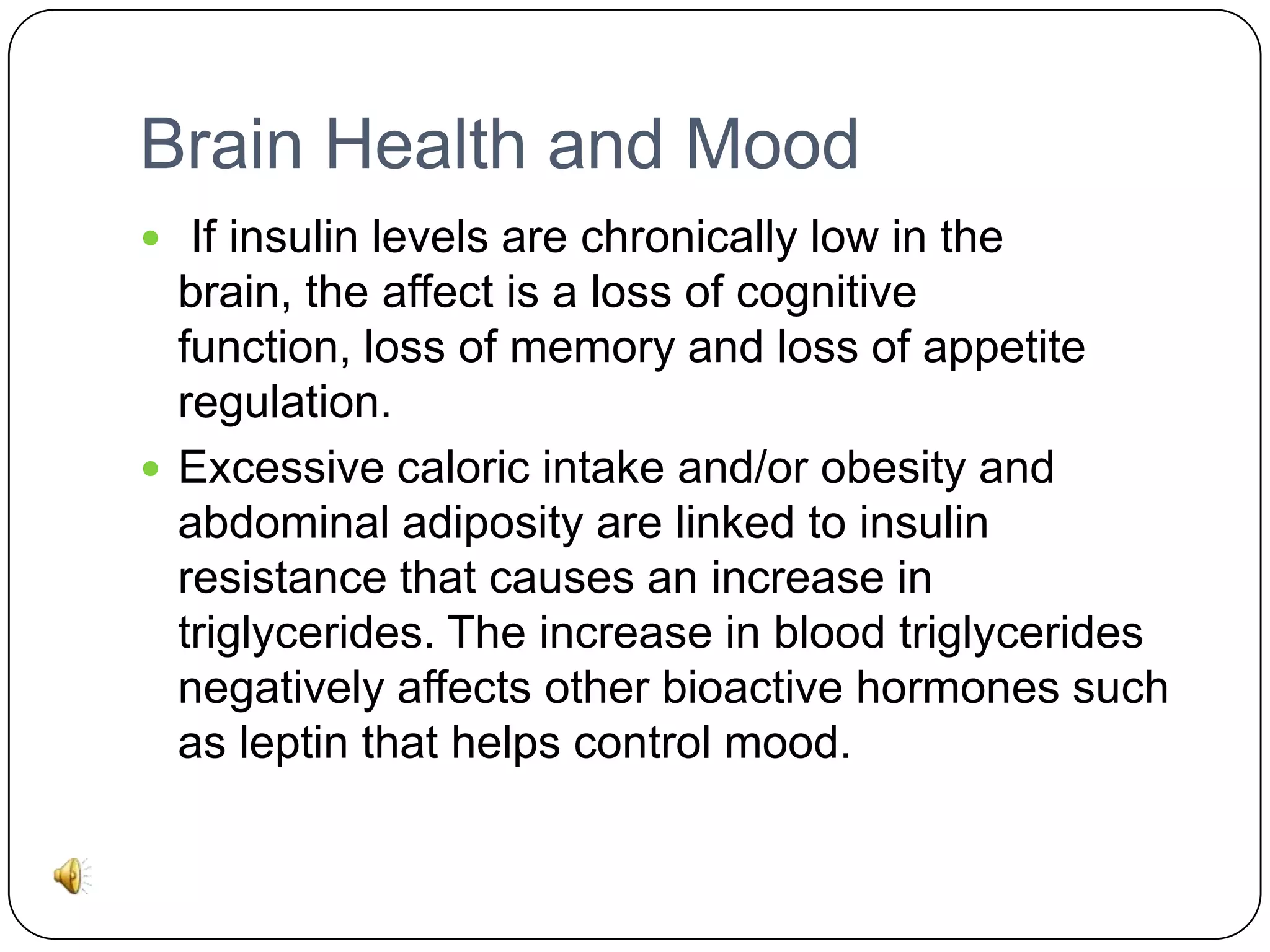 Brain Health and Mood
 If insulin levels are chronically low in the

brain, the affect is a loss of cognitive
function, loss of memory and loss of appetite
regulation.
 Excessive caloric intake and/or obesity and
abdominal adiposity are linked to insulin
resistance that causes an increase in
triglycerides. The increase in blood triglycerides
negatively affects other bioactive hormones such
as leptin that helps control mood.

 