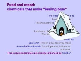 Food and mood:
chemicals that make “feeling blue”
                                     Two sides to feeling blue
                                          Feeling miserable
                          Feeling apathetic & un-motivated

                                                   Main Cause
                         Imbalance of two neurotransmitter
                               “The Molecules of Emotion”

                                                    These are
                    Serotonin – which influences you mood
        Adrenalin/Noradrenalin from dopamine, influences
                                               motivation
These neurotransmitters are directly influenced by nutrition
 