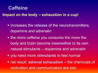 Caffeine
Impact on the body – exhaustion in a cup!

   increases the release of the neurotransmitters,
    dopamine and adrenalin
   the more caffeine you consume the more the
    body and brain become insensitive to its own
    natural stimulants – dopamine and adrenalin
   you need more stimulants to feel normal
   net result: adrenal exhaustion – the chemicals of
    motivation and communication are lost.
 