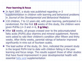 Poor learning & focus
In April 2007, a study was published regarding n−3
supplementation in children with learning and behavioral problems
in Journal of the Developmental and Behavioral Pediatrics
132 children, 7 to 12 years old, with poor learning, participated in a
randomized. For the first 15 weeks of this study, the children were
given PUFAs (n−3 and n−6, 3 g/day).
After 15 weeks, all groups crossed over to the polyunsaturated
fatty acids (PUFA) plus vitamins and mineral supplement. Parents
were asked to rate their children's condition after fifteen and thirty
weeks. After thirty weeks, parental ratings of behavior improved
significantly in nine out of fourteen scales.
The lead author of the study, Dr. Sinn, indicated the present study
is the largest PUFA trial to date with children falling in the poor
learning and focus range. The results support those of other studies
that have found improvement in poor developmental health with
essential fatty acid supplementation
 