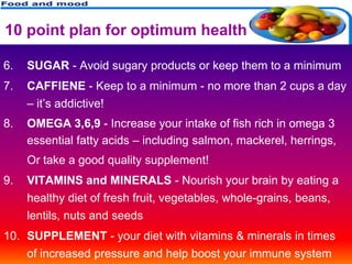 10 point plan for optimum health

6.   SUGAR - Avoid sugary products or keep them to a minimum
7.   CAFFIENE - Keep to a minimum - no more than 2 cups a day
     – it’s addictive!
8.   OMEGA 3,6,9 - Increase your intake of fish rich in omega 3
     essential fatty acids – including salmon, mackerel, herrings,
     Or take a good quality supplement!
9.   VITAMINS and MINERALS - Nourish your brain by eating a
     healthy diet of fresh fruit, vegetables, whole-grains, beans,
     lentils, nuts and seeds
10. SUPPLEMENT - your diet with vitamins & minerals in times
     of increased pressure and help boost your immune system
 