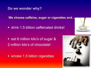 Do we wonder why?

We choose caffeine, sugar or cigarettes and….


 drink 1.5 billion caffeinated drinks!


 eat 6 million kilo’s of sugar &
2 million kilo’s of chocolate!


 smoke 1.5 billion cigarettes
 