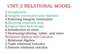 UNIT-2 RELATIONAL MODEL
1.Introduction
2.Integrity constraints over relations
3.Enforcing integrity constraints
4.Querying relational data
5.Logical data base design
6.Introduction to views
7.Destroying/altering tables and views
Relational Algebra and Calculus:
1.Relational Algebra
2.Tuple relational Calculus
3.Domain relational calculus
 