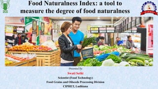 Food Naturalness Index: a tool to
measure the degree of food naturalness
Presented by:
Swati Sethi
Scientist (Food Technology)
Food Grains and Oilseeds Processing Division
CIPHET, Ludhiana
 