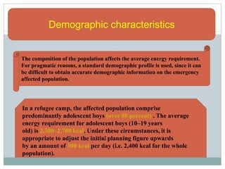 Demographic characteristics
The composition of the population affects the average energy requirement.
For pragmatic reasons, a standard demographic profile is used, since it can
be difficult to obtain accurate demographic information on the emergency
affected population.
In a refugee camp, the affected population comprise
predominantly adolescent boys (over 80 percent) . The average
energy requirement for adolescent boys (10–19 years
old) is 2,300–2,700 kcal. Under these circumstances, it is
appropriate to adjust the initial planning figure upwards
by an amount of 300 kcal per day (i.e. 2,400 kcal for the whole
population).
 