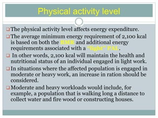 Physical activity level
The physical activity level affects energy expenditure.
The average minimum energy requirement of 2,100 kcal
is based on both the BMR and additional energy
requirements associated with a “light” PAL.
 In other words, 2,100 kcal will maintain the health and
nutritional status of an individual engaged in light work.
In situations where the affected population is engaged in
moderate or heavy work, an increase in ration should be
considered.
Moderate and heavy workloads would include, for
example, a population that is walking long a distance to
collect water and fire wood or constructing houses.
 