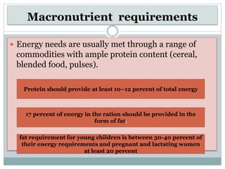 Macronutrient requirements
 Energy needs are usually met through a range of
commodities with ample protein content (cereal,
blended food, pulses).
Protein should provide at least 10–12 percent of total energy
17 percent of energy in the ration should be provided in the
form of fat.
fat requirement for young children is between 30-40 percent of
their energy requirements and pregnant and lactating women
at least 20 percent
 
