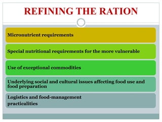 REFINING THE RATION
Micronutrient requirements
Special nutritional requirements for the more vulnerable
Use of exceptional commodities
Underlying social and cultural issues affecting food use and
food preparation
Logistics and food-management
practicalities
 