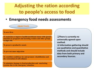 Adjusting the ration according
to people's access to food
• Emergency food needs assessments
To save lives
To maintain or improve health/nutritional status with special
attention to pregnant and lactating women and other groups
at high risk
To preserve productive assets
To prevent mass migration
To establish conditions for and promote rehabilitation and
the restoration of self-reliance
To minimize damage to food-production and -marketing
systems due to the emergency situation.
OBJECTIVES
There is currently no
universally agreed-upon
method.
 Information gathering should
use qualitative and quantitative
methods and should include
data from both primary and
secondary Sources.
 