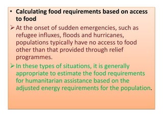 • Calculating food requirements based on access
to food
At the onset of sudden emergencies, such as
refugee influxes, floods and hurricanes,
populations typically have no access to food
other than that provided through relief
programmes.
In these types of situations, it is generally
appropriate to estimate the food requirements
for humanitarian assistance based on the
adjusted energy requirements for the population.
 