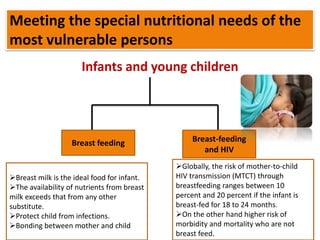 Meeting the special nutritional needs of the
most vulnerable persons
Infants and young children
Breast feeding Breast-feeding
and HIV
Breast milk is the ideal food for infant.
The availability of nutrients from breast
milk exceeds that from any other
substitute.
Protect child from infections.
Bonding between mother and child
Globally, the risk of mother-to-child
HIV transmission (MTCT) through
breastfeeding ranges between 10
percent and 20 percent if the infant is
breast-fed for 18 to 24 months.
On the other hand higher risk of
morbidity and mortality who are not
breast feed.
 