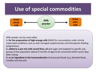 Use of special commodities
Milk
powder
Milk powder can be used safely:
1. for the preparation of high-energy milk (HEM) for consumption under strictly
supervised conditions such as well managed supplementary and therapeutic feeding
programmes;
2. added to a pre-mix with cereal flour, oil and sugar and targeted to specific sub-
groups of the population (above 6 months of age) to be consumed within seven days
after mixing
3. as an ingredient in the local production of processed foods (e.g. blended foods,
noodles and biscuits)
Dried
skim
milk
Dried
whole
milk
 