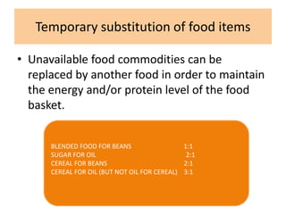 Temporary substitution of food items
• Unavailable food commodities can be
replaced by another food in order to maintain
the energy and/or protein level of the food
basket.
BLENDED FOOD FOR BEANS 1:1
SUGAR FOR OIL 2:1
CEREAL FOR BEANS 2:1
CEREAL FOR OIL (BUT NOT OIL FOR CEREAL) 3:1
 