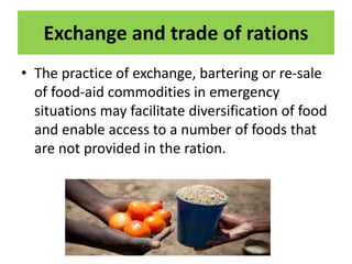 Exchange and trade of rations
• The practice of exchange, bartering or re-sale
of food-aid commodities in emergency
situations may facilitate diversification of food
and enable access to a number of foods that
are not provided in the ration.
 