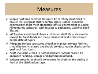 Measures
 Suppliers of food commodities must be carefully scrutinized to
ensure that a regular quality-control check is done. Provided
commodities must meet standards (official government or Codex
Alimentarius standards) with respect to packaging, labelling, shelf-
life, etc.
 All food received should have a minimum shelf life of six months
(except for fresh foods and maize meal) and be distributed well
before date of expiry.
 Adequate storage structures should be in place; storage facilities
should be well-managed and should conduct regular checks on the
quality of food items.
 Staff should be versed in potential health hazards caused by
improper handling, storage and distribution of food.
 Written procedures should be in place for checking the quality of
food at the distribution stage.
 