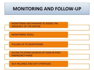 MONITORING AND FOLLOW-UP
MONITORING MECHANISMS TO ASSESS THE
ADEQUACY OF THE RATION
MONITORING TOOLS
FOLLOW-UP TO MONITORING
ACCESS TO OTHER SOURCES OF FOOD IN POST-
EMERGENCY PHASE
SELF-RELIANCE AND EXIT STRATEGIES
 