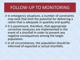 FOLLOW-UP TO MONITORING
In emergency situations, a number of constraints
may exist that limit the potential for delivering a
ration that is adequate in quantity and quality.
It is paramount, therefore, that appropriate
corrective measures are implemented in the
event of a shortfall in order to prevent any
negative consequences among the target
population.
In all circumstances, the population should be
informed of expected or actual shortfalls.
 