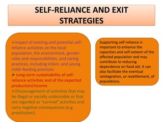 SELF-RELIANCE AND EXIT
STRATEGIES
Impact of existing and potential self-
reliance activities on the local
population, the environment, gender
roles and responsibilities, and caring
practices, including infant- and young
child–feeding practices.
 Long-term sustainability of self-
reliance activities and of the expected
production/income.
Discouragement of activities that may
be illegal or socially undesirable or that
are regarded as “survival” activities and
carry negative consequences (e.g.
prostitution).
Supporting self-reliance is
important to enhance the
capacities and self-esteem of the
affected population and may
contribute to reducing
dependence on food aid. It can
also facilitate the eventual
reintegration, or resettlement, of
populations.
 